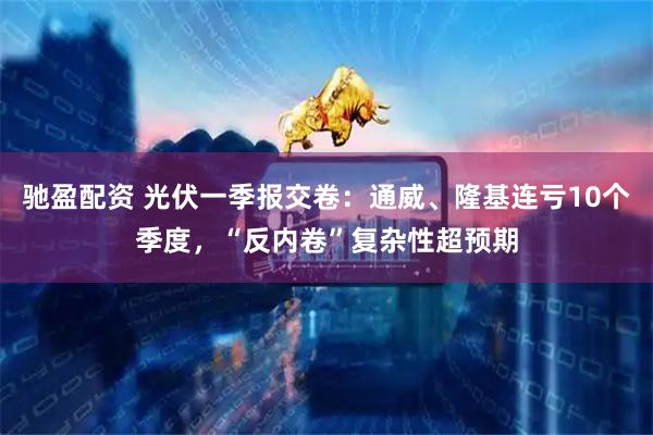 驰盈配资 光伏一季报交卷：通威、隆基连亏10个季度，“反内卷”复杂性超预期