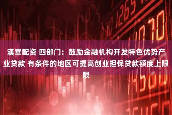 漢崋配资 四部门：鼓励金融机构开发特色优势产业贷款 有条件的地区可提高创业担保贷款额度上限