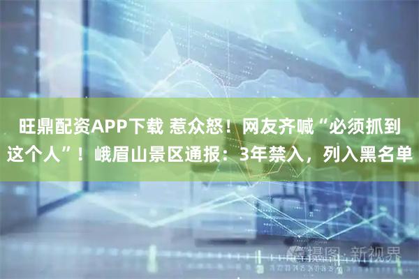 旺鼎配资APP下载 惹众怒！网友齐喊“必须抓到这个人”！峨眉山景区通报：3年禁入，列入黑名单