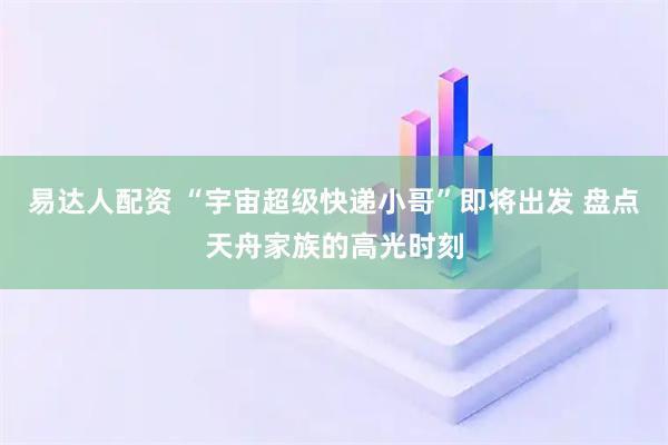 易达人配资 “宇宙超级快递小哥”即将出发 盘点天舟家族的高光时刻