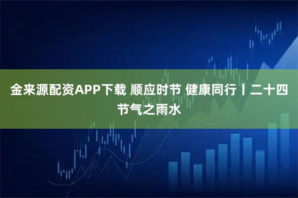金来源配资APP下载 顺应时节 健康同行丨二十四节气之雨水