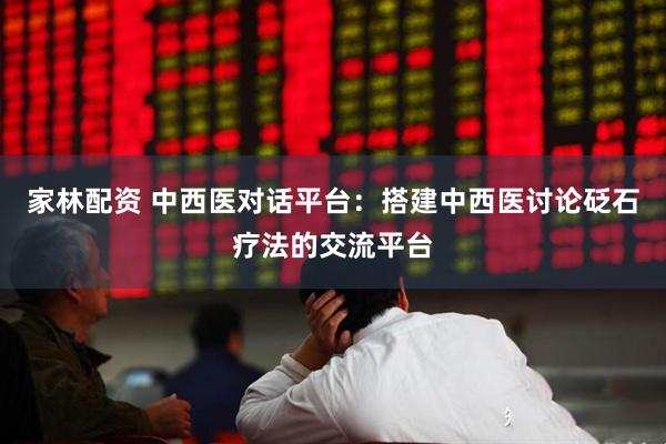 家林配资 中西医对话平台：搭建中西医讨论砭石疗法的交流平台