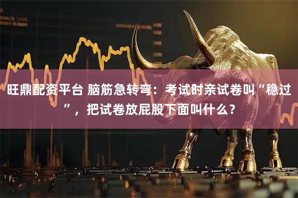 旺鼎配资平台 脑筋急转弯：考试时亲试卷叫“稳过”，把试卷放屁股下面叫什么？