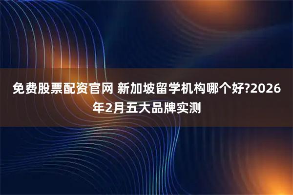 免费股票配资官网 新加坡留学机构哪个好?2026年2月五大品牌实测